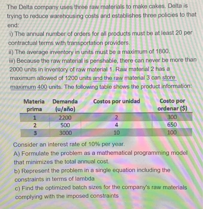 The Delta company uses three raw materials to make cakes. Delta is
trying to reduce warehousing costs and establishes three policies to that
end:
i) The annual number of orders for all products must be at least 20 per
contractual terms with transportation providers.
ii) The average inventory in units must be a maximum of 1800.
iii) Because the raw material is perishable, there can never be more than
2000 units in inventory of raw material 1. Raw material 2 has a
maximum allowed of 1200 units and the raw material 3 can store
maximum 400 units. The following table shows the product information:
Materia Demanda
Costos por unidad
Costo por
prima
(u/año)
ordenar ($)
2200
2
300
2
500
4
650
3
3000
10
100
Consider an interest rate of 10% per year.
A) Formulate the problem as a mathematical programming model
that minimizes the total annual cost.
b) Represent the problem in a single equation including the
constraints in terms of lambda
c) Find the optimized batch sizes for the company's raw materials
complying with the imposed constraints
