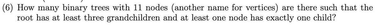 (6) How many binary trees with 11 nodes (another name for vertices) are there such that the
root has at least three grandchildren and at least one node has exactly one child?
