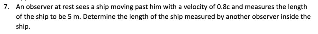 7. An observer at rest sees a ship moving past him with a velocity of 0.8c and measures the length
of the ship to be 5 m. Determine the length of the ship measured by another observer inside the
ship.
