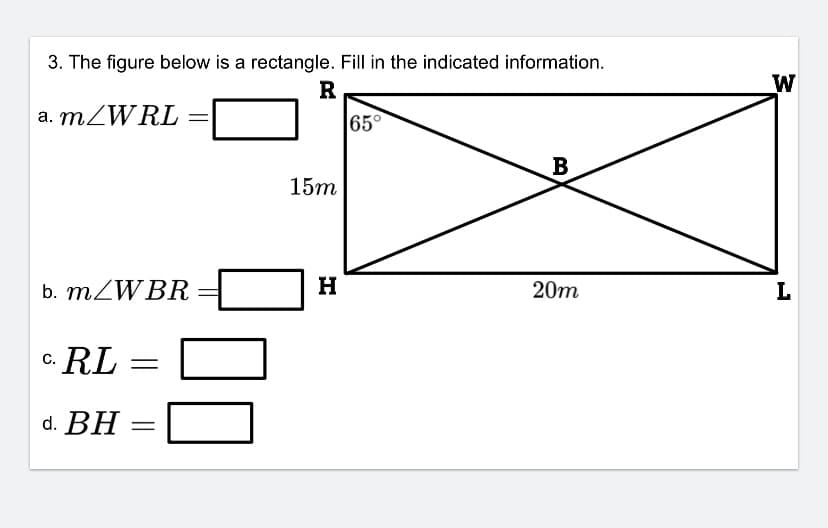 ### Educational Content: Rectangle Geometry

#### Problem Statement:
The figure below is a rectangle. Fill in the indicated information.

----------------------------------------

![Rectangle Diagram](image link)

This is an annotated diagram of a rectangle labeled RWHL with the following details:

- The length of side HL is given as 20 meters
- The length of side RH is given as 15 meters
- Diagonals WR and HL intersect at point B
- Angle \( \angle WRL \) at vertex R is given as 65°

#### Questions:
a. \( m\angle WRL \) = ________

b. \( m\angle WBR \) = ________

c. \( RL \) = ________

d. \( BH \) = ________

#### Explanation of the Diagram:
- The rectangle RWHL has right angles at each vertex, which means each internal angle is 90°.
- Diagonals in the rectangle intersect at the center and create two congruent triangles.
- By properties of a rectangle and symmetry, certain angles and lengths can be derived from given information.

#### Diagram Explanation:

- Rectangle RWHL is drawn with point B being the intersection of the diagonals WR and HL.
- The rectangle has dimensions of 20 meters for the length (horizontal side) and 15 meters for the width (vertical side).
- \( \angle WRL \) is specifically marked as 65° 
- No additional explicit angle measurements or side lengths are provided, except the rectangle properties to be used for calculation. 

Ensure to use angle relationships and rectangle properties to determine the unknown measures asked in the questions.