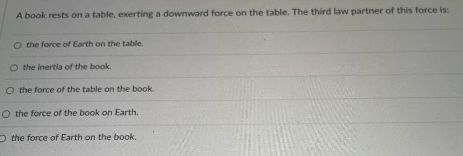 A book rests on a table, exerting a downward force on the table. The third law partner of this force is:
O the force of Earth on the table.
O the inertia of the book.
O the force of the table on the book.
O the force of the book on Earth.
the force of Earth on the book.