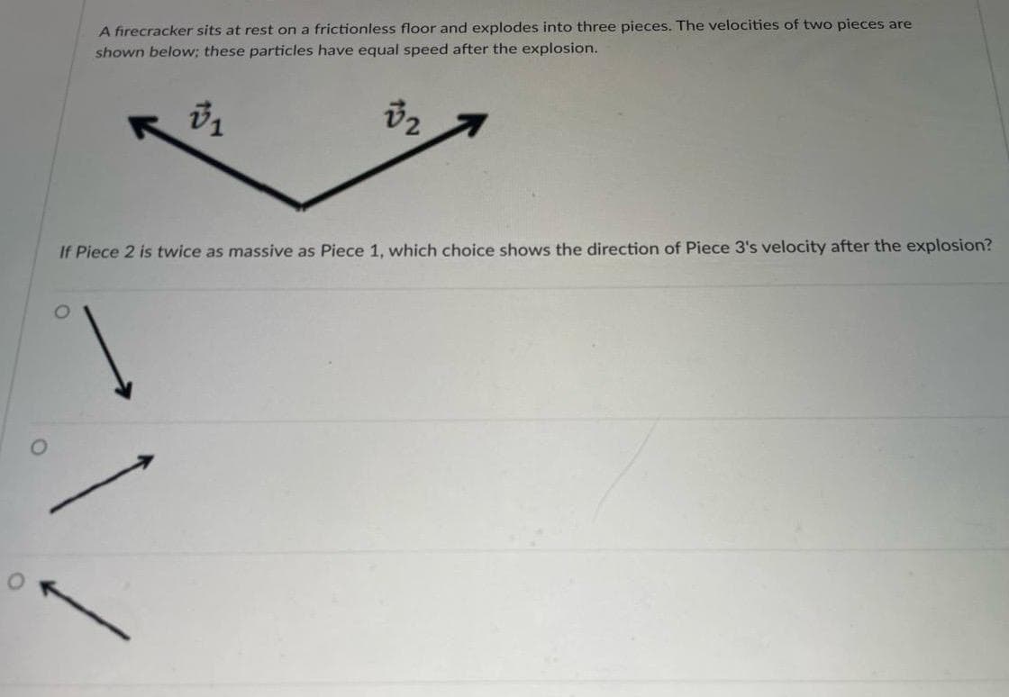 A firecracker sits at rest on a frictionless floor and explodes into three pieces. The velocities of two pieces are
shown below; these particles have equal speed after the explosion.
√1
1
√2
If Piece 2 is twice as massive as Piece 1, which choice shows the direction of Piece 3's velocity after the explosion?
0