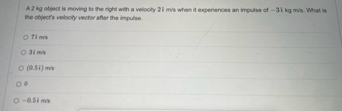 A 2 kg object is moving to the right with a velocity 21 m/s when it experiences an impulse of -31 kg m/s. What is
the object's velocity vector after the impulse.
O 71 m/s
0 31 m/s
O (0.5i) m/s
00
O-0.51 m/s