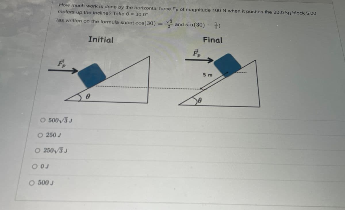 How much work is done by the horizontal force Fp of magnitude 100 N when it pushes the 20.0 kg block 5.00
meters up the incline? Take 6 = 30.0°.
(as written on the formula sheet cos(30) = 3 and sin(30) = ½)
F₁
O 500√3 J
O 250 J
○ 250/3 J
00J
○ 500 J
Initial
Final
Fp
5 m