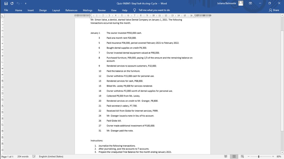 Quiz-FABM1-Step1to4-Acctng-Cycle - Word
Juliana Belmonte
File
Home
Review
O Tell me what you want to do
& Share
Insert
Design
Layout
References
Mailings
View
Help
12.11.1X.1·1.1·2.1·3.1- 4-1.5. 1· 6.1. 7.1.8. 1.9.1. 10- 1 -11·1 ·12. 1· 13. 1-14. 1 15. 1· 16. 17. 1 18. 1 19
Mr. Simon Valve, a dentist, started Valve Dental Company on January 1, 2021. The following
transactions occurred during the month.
January 1
The owner invested P550,000 cash.
3
Paid one month rent P20,000.
Paid insurance P36,000, period covered February 2021 to February 2022.
6.
Bought dental supplies on credit P4,300.
7
Owner invested dental equipment valued at P90,000.
8
Purchased furniture, P69,000; paying 1/3 of the amount and the remaining balance on
account.
9
Rendered services to account customers, P10,000.
10
Paid the balance on the furniture.
12
Owner withdrew P15,000 cash for personal use.
13
Rendered services for cash, P68,000.
15
Billed Ms. Lesley P9,000 for services rendered.
16
Owner withdrew P2,000 worth of dental supplies for personal use.
19
Collected P9,000 from Ms. Lesley.
20
Rendered services on credit to Mr. Granger, P8,800.
21
Paid secretary's salary, P7,700.
22
Received bill from Globe for internet services, P999.
24
Mr. Granger issued a note in lieu of his account.
26
Paid Globe bill.
27
Owner made additional investment of P100,000.
31
Mr. Granger paid the note.
Instructions:
1. Journalize the following transactions.
2. After journalizing, post the accounts to T-accounts.
3. Prepare the Unadjusted Trial Balance for the month ending January 2021.
Page 1 of 1
204 words
e English (United States)
+ 80%
