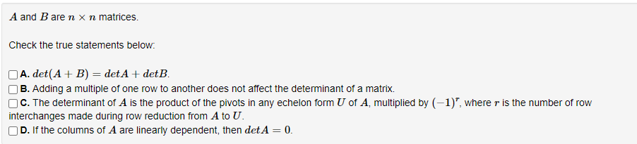 A and B are n x n matrices.
Check the true statements below:
A. det(A + B) = detA + detB.
B. Adding a multiple of one row to another does not affect the determinant of a matrix.
C. The determinant of A is the product of the pivots in any echelon form U of A, multiplied by (-1)", where r is the number of row
interchanges made during row reduction from A to U.
D. If the columns of A are linearly dependent, then det A = 0.