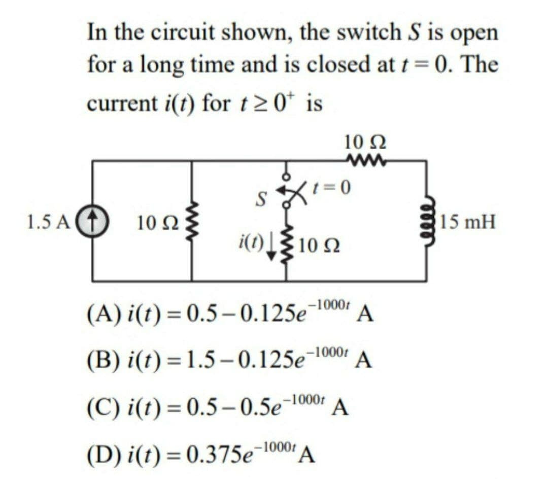 In the circuit shown, the switch S is open
for a long time and is closed at t=0. The
current i(t) for t 20* is
10 Ω
t=0
S
1.5 A T
10 Ω
15 mH
i(1) [{ 10 2
(A) i(t) = 0.5– 0.125e¬1000:
A
(B) i(t) = 1.5 – 0.125e¬100:
A
(C) i(t) = 0.5– 0.5e¯1000:
A
(D) i(t) = 0.375e-10001 A
%3D
mele
ww
