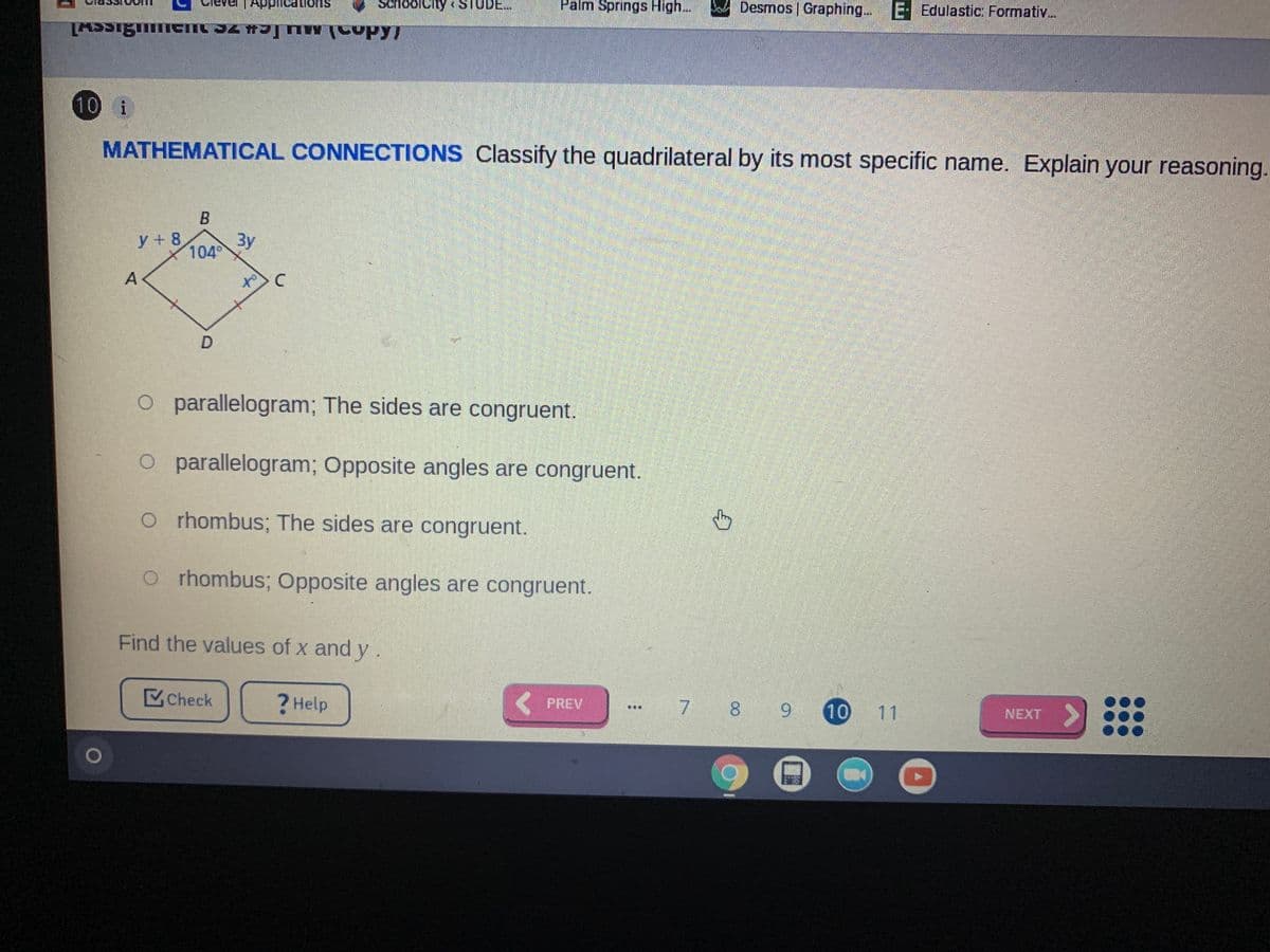 choolcity STUDE..
Palm Springs High..
Desmos | Graphing...E
E- Edulastic: Formativ...
suoneauddu
10 i
MATHEMATICAL CONNECTIONS Classify the quadrilateral by its most specific name. Explain your reasoning.
y + 8
Зу
104°
O parallelogram; The sides are congruent.
parallelogram; Opposite angles are congruent.
o r hombus; The sides are congruent.
o r hombus; Opposite angles are congruent.
Find the values of x and y.
Check
? Help
( PREV
7 8 9
10 11
NEXT
