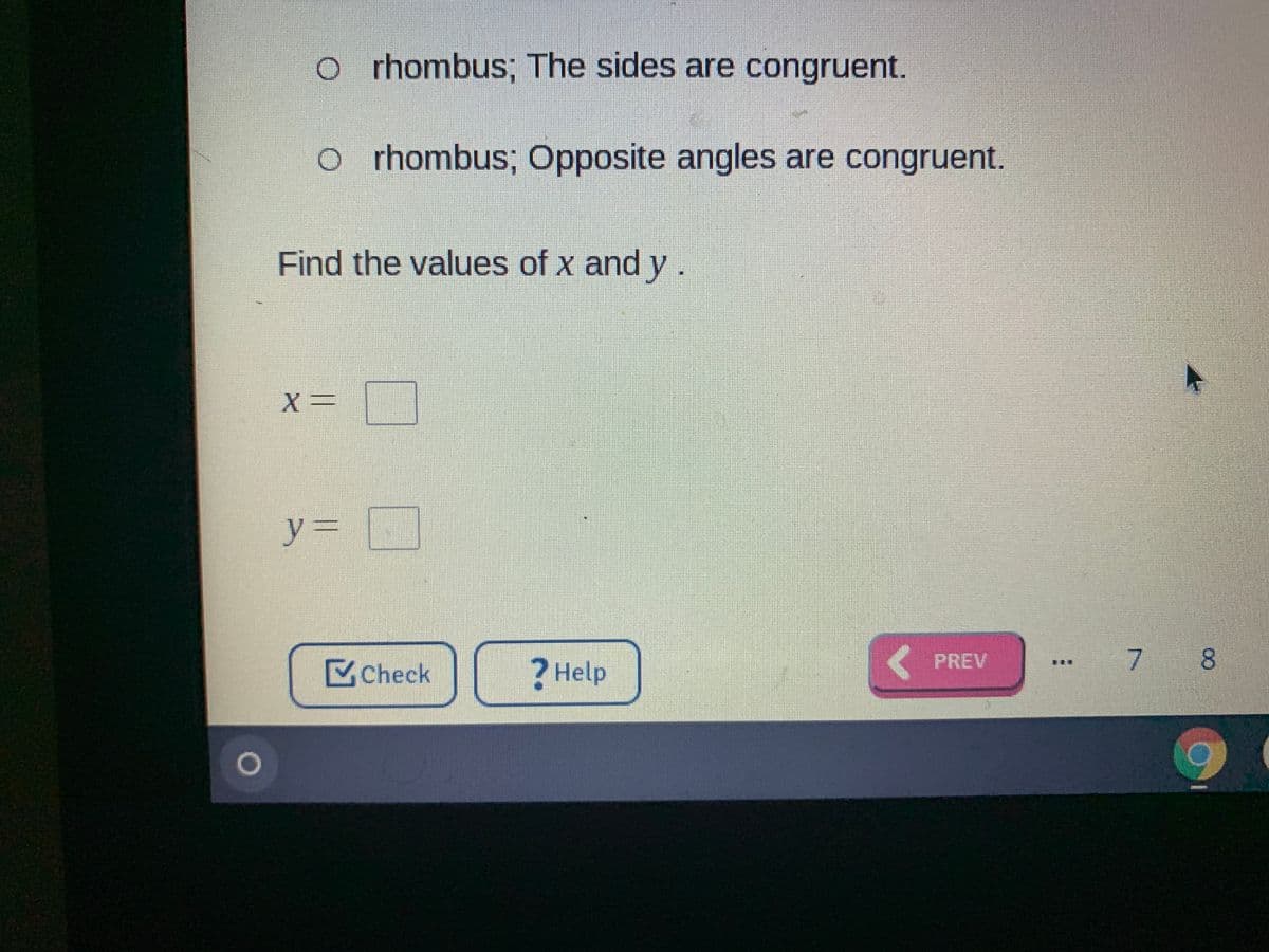 o rhombus; The sides are congruent.
o r hombus; Opposite angles are congruent.
Find the values of x and y.
y%3=
PREV
7 8
Check
? Help
臺
