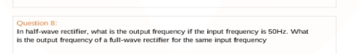 Question 8:
In half-wave rectifier, what is the output frequency if the input frequency is 50HZ. VWhat
is the output frequency of a full-wave rectifier for the same input frequency
