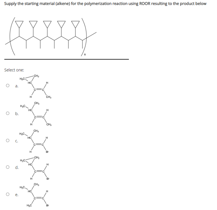 Supply the starting material (alkene) for the polymerization reaction using ROOR resulting to the product below
Select one:
CH2
HC
HC
a.
CH
CH
HC
H
O .
H
CH
CH3
H,C.
HC
Br
CH2
O d.
Br
CH,
HC
H
e.
HC
Br
