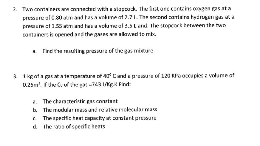 2. Two containers are connected with a stopcock. The first one contains oxygen gas at a
pressure of 0.80 atm and has a volume of 2.7 L. The second contains hydrogen gas at a
pressure of 1.55 atm and has a volume of 3.5 L and. The stopcock between the two
containers is opened and the gases are allowed to mix.
a. Find the resulting pressure of the gas mixture
3. 1 kg of a gas at a temperature of 40° C and a pressure of 120 KPa occupies a volume of
0.25m³. If the Cy of the gas =743 J/Kg.K Find:
a. The characteristic gas constant
b. The modular mass and relative molecular mass
c. The specific heat capacity at constant pressure
d. The ratio of specific heats