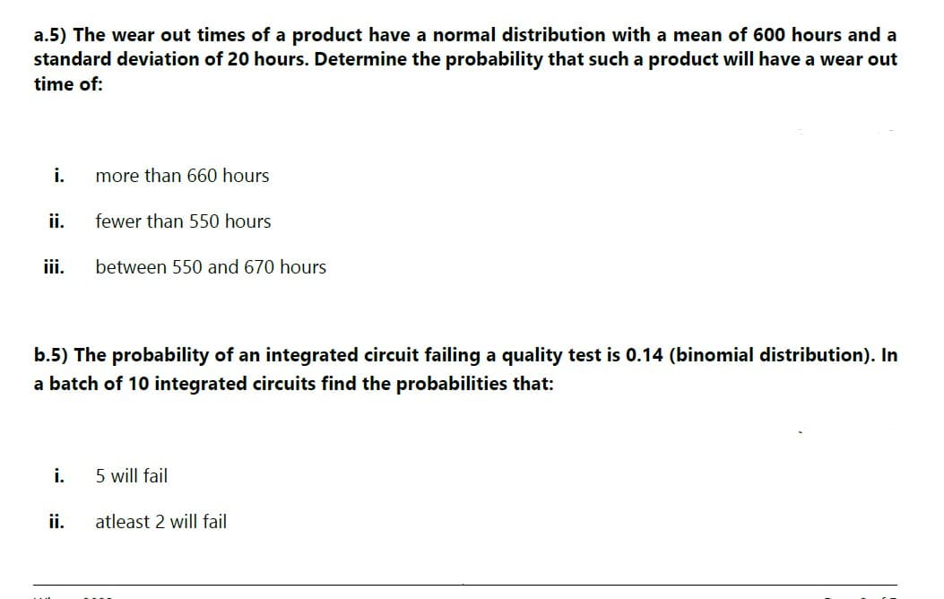 a.5) The wear out times of a product have a normal distribution with a mean of 600 hours and a
standard deviation of 20 hours. Determine the probability that such a product will have a wear out
time of:
i.
ii.
iii.
i.
more than 660 hours
fewer than 550 hours
b.5) The probability of an integrated circuit failing a quality test is 0.14 (binomial distribution). In
a batch of 10 integrated circuits find the probabilities that:
ii.
between 550 and 670 hours
5 will fail
atleast 2 will fail