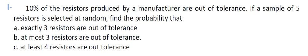 1-
10% of the resistors produced by a manufacturer are out of tolerance. If a sample of 5
resistors is selected at random, find the probability that
a. exactly 3 resistors are out of tolerance
b. at most 3 resistors are out of tolerance.
c. at least 4 resistors are out tolerance