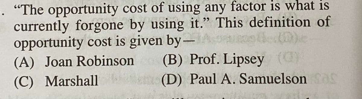 . "The opportunity cost of using any factor is what is
currently forgone by using it." This definition of
opportunity cost is given by-
(A) Joan Robinson
99
(B) Prof. Lipsey ()
km(D) PaulA. Samuelson as
(C) Marshall
