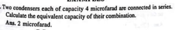 - Two condensers each of capacity 4 microfarad are connected in series.
Calculate the equivalent capacity of their combination.
Ans. 2 microfarad.
