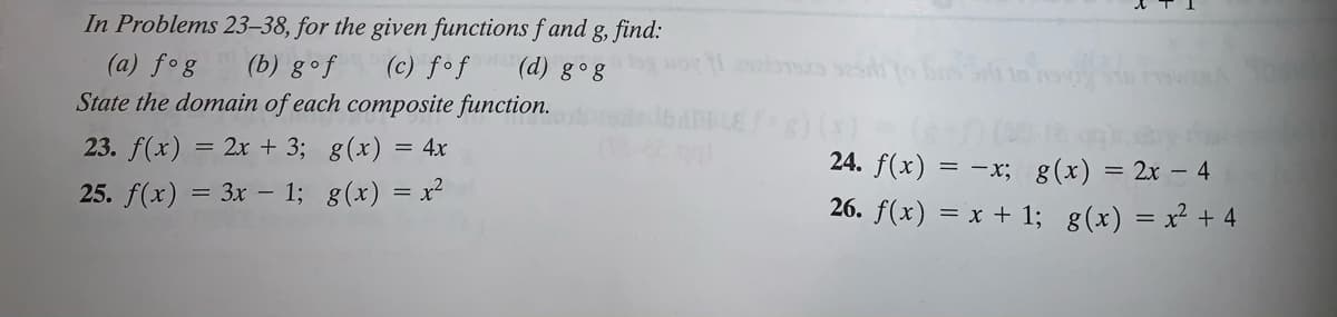 In Problems 23–38, for the given functions f and g, find:
(a) fog
(c) fof (d) g°g
(b) gof
State the domain of each composite function.
() (
24. f(x) = -x; g(x) = 2x – 4
23. f(x) = 2r + 3; g(x) = 4x
25. f(x) = 3x – 1; g(x) = x²
26. f(x) = x + 1; g(x) = x² + 4
