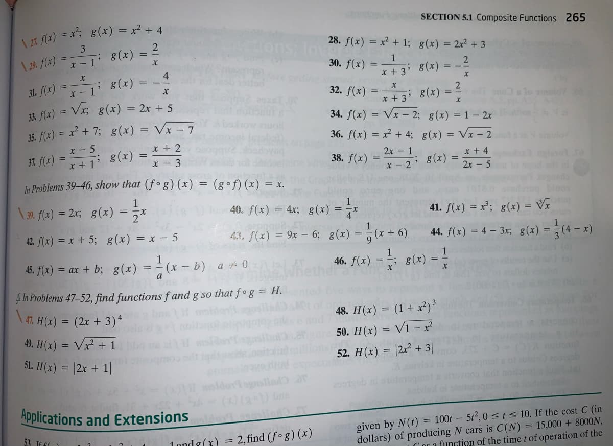 7 f(x) = x; g(x) = x² + 4
3
SECTION 5.1 Composite Functions 265
ons, Iov
28. f(x)
= x? + 1; g(x) = 2x² + 3
| 2. f(x) =
x - 1' 8(x)
30. f(x)
1
2
4
= -
x + 3*
8(x)
31. f(x) = - 1 8(x)
Vx; g(x) = 2x + 5
32. f(x)
8(x)
x + 3
33. f(x) =
35. f(x) = x² + 7; 8(x) = Vx – 7
34. f(x)
Vx – 2; g(x) = 1 – 2r
36. f(x) = x² + 4; g(x) = Vx - 2
x - 5
x + 2
%3D
ulov
37. f(x)
* +1' 8(x)
2x - 1
x + 4
x - 3
38. f(x)
; g(x)
x - 2
2x - 5
In Problems 39–46, show that (fº g) (x) = (g•f)(x) = x.
binos
\ 39. f(x)
1
= 2x; g(x)
40. f(x) = 4x; g(x) = -x
41. f(x) = x²; g(x) = Vx
42. f(x) = x + 5; g(x) = x – 5
4,3. f(x) = 9x – 6; g(x) = ; (x + 6)
44. f(x) = 4 – 3x; 8(x) = -(4 – x)
45. f(x) = ax + b; g(x) = - (x – b) a 0
46. F(x) = ; 8(x)
A In Problems 47–52, find functions f and g so that f°g = H.
47. H(x) = (2x + 3)*
48. H(x) = (1 + x²)³
50. H(x) = V1 -x?
49. H(x) = Vx² + 1
51. H(x) = |2x + 1|
52. Н(х)
|2x? + 3|
mota of zu
Jndi no
ogrollad ar
Applications and Extensions
given by N(t) = 100t – 5t², 0<1< 10. If the cost C (in
dollars) of producing N cars is C(N) = 15,000 + 8000N,
Cor a function of the time t of operation of the
53. If 60
1 ond g(x) = 2, find (f ° g) (x)
