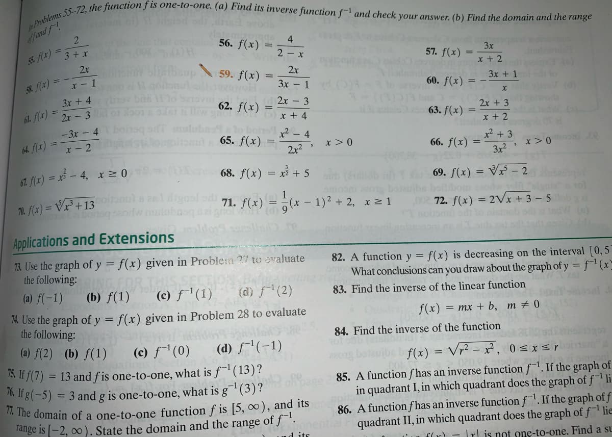 77. The domain of a one-to-one function f is [5, ∞), and its
$f and f!
56. f(x)
4
3+ x
2 - x
57. f(x)
3x
2x
x + 2
59. f(x)
2x
8 f(x)
aneHgononu
x - 1
Зх — 1
60. f(x)
3x + 1
3x + 4
62. f(x)
2х - 3
2x - 3 01b01 y
a al 63. f(x) =
61. f(x)
2x + 3
x + 4
- 3x - 4
x + 2
x2 – 4
64. f(x)
x - 2
65. f(x)
x > 0
x² + 3
66. f(x)
2x2
x > 0
3x2
67. f(x) = x – 4, x 0
68. f(x) = x + 5
69. f(x) = Vx – 2
nibom saodw
70. f(x) = Vr³ + 13oianul szeldignsl sd
tabonsqsordw mulub
1
Tol
f(x) = ¿(x – 1)² + 2, x 1
71.
72. f(x) = 2Vx + 3 - 5
Applications and Extensions
73. Use the graph of y = f(x) given in Proble:m ?7 to avaluate
the following:
82. A function y =
f(x) is decreasing on the interval [0, 5
What conclusions can you draw about the graph of y = f¯'(x`
(a) f(-1)
(b) f(1)
(c) f'(1)
(d) f(2)
83. Find the inverse of the linear function
74. Use the graph of y = f(x) given in Problem 28 to evaluate
the following:
f(x)
— тх + b, т + 0
84. Find the inverse of the function
(a) f(2) (b) f(1)
(c) f-1(0)
A. If f(7) = 13 and f is one-to-one, what is f(13)?
16. If g(-5) = 3 and g is one-to-one, what is g¯'(3)?
(d) f1(-1)
f(x) = Vr² – x², 0 < x <rn
85. A functionf has an inverse function f. If the graph of
in quadrant I, in which quadrant does the graph of f1li
86. A function f has an inverse function f. If the graph of f
quadrant II, in which quadrant does the graph of f ' lie
) - Trl is not one-to-one. Find a su
Tange is [-2, o0 ). State the domain and the range
of f1.
onential
