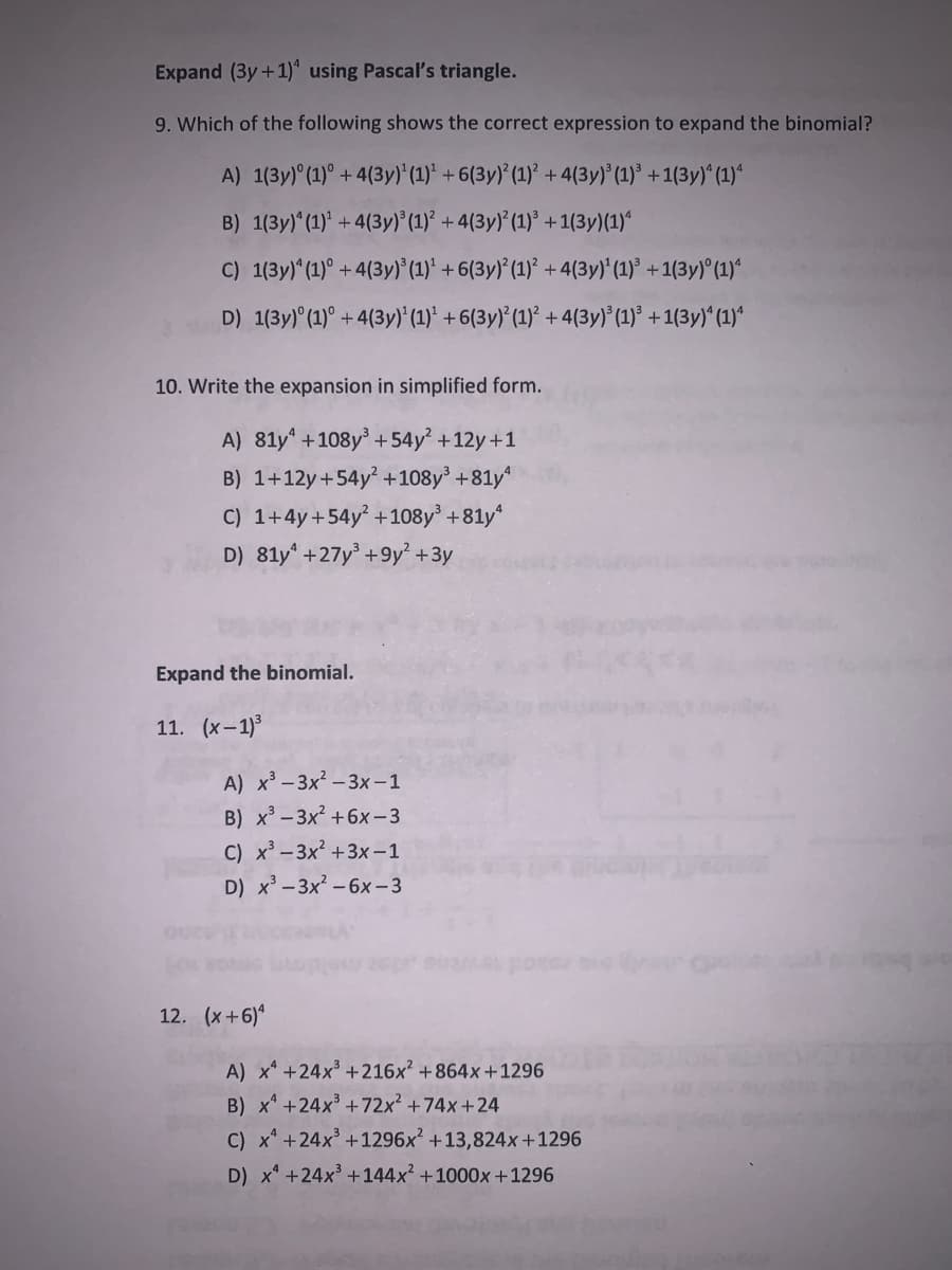 Expand (3y+1)* using Pascal's triangle.
9. Which of the following shows the correct expression to expand the binomial?
A) 1(3y) (1)° + 4(3y)'(1)* + 6(3y)*(1)² +4(3y) (1)³ +1(3y)^ (1)*
B) 1(3y) (1)* +4(3y)° (1)* + 4(3y)* (1)° +1(3y)(1)*
C) 1(3y)* (1)° +4(3y)*(1)* + 6(3y)*(1)* + 4(3y)* (1)° + 1(3y) (1)*
D) 1(3y)° (1)° + 4(3y)* (1)* + 6(3y)* (1)* +4(3y)* (1)* + 1(3y)^ (1)*
10. Write the expansion in simplified form.
A) 81y* +108y + 54y² +12y+1
B) 1+12y+54y² +108y' +81y
C) 1+4y+54y +108y +81y*
D) 81y* +27y +9y² +3y
Expand the binomial.
11. (x-1)3
A) x³ - 3x - 3x -1
B) x -3x +6x-3
C) x³ - 3x2 +3x – 1
D) x'- 3x - 6x - 3
12. (x+6)*
A) x* +24x +216x² +864x +1296
B) x* +24x +72x² +74x+24
C) x* +24x+1296x² +13,824x+1296
D) x* +24x³ +144x² +1000x+1296
