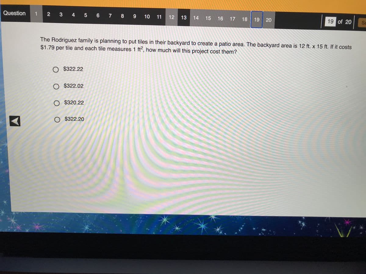 Question
1 2 3 4 5 6 7 8 9 10 11
13
14
15
16
17
18
19
20
19 of 20
Sa
The Rodriguez family is planning to put tiles in their backyard to create a patio area. The backyard area is 12 ft. x 15 ft. If it costs
$1.79 per tile and each tile measures 1 ft2, how much will this project cost them?
O $322.22
O $322.02
O $320.22
O $322.20
