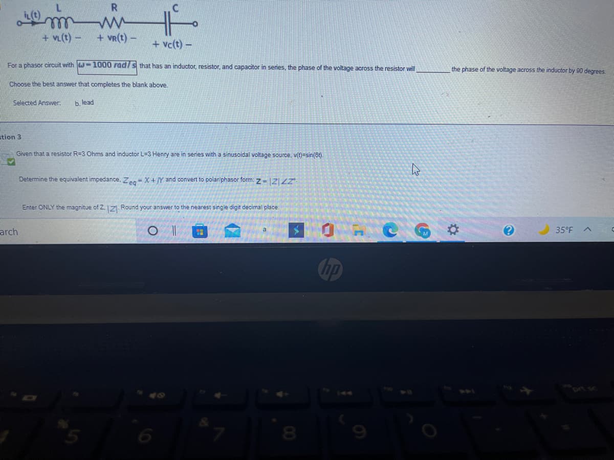 ll
+ VL(t) -
+ vR(t) -
+ vc(t) –
For a phasor circuit with w-1000 radls that has an inductor, resistor, and capacitor in series, the phase of the voltage across the resistor will
the phase of the voltage across the inductor by 90 degrees.
Choose the best answer that completes the blank above.
Selected Answer:
b. lead
stion 3
Given that a resistor R=3 Ohms and inductor L=3 Henry are in series with a sinusoidal voltage source, v(t)=sin(6t).
Determine the equivalent impedance, Ze X + IY and convert to polariphasor form: z-ZIZ
Enter ONLY the magnitue of Z. 1ZI Round your answer to the nearest single digit decimal place.
O CG
arch
35°F A
Chp
