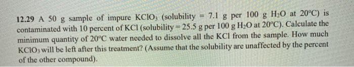 12.29 A 50 g sample of impure KCIO; (solubility
contaminated with 10 percent of KCI (solubility = 25.5 g per 100 g H2O at 20°C). Calculate the
minimum quantity of 20°C water needed to dissolve all the KCI from the sample. How much
KCIO3 will be left after this treatment? (Assume that the solubility are unaffected by the percent
of the other compound).
= 7.1 g per 100 g H20 at 20°C) is
%3D
