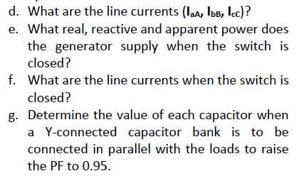 d. What are the line currents (laa, IbB, lec)?
e. What real, reactive and apparent power does
the generator supply when the switch is
closed?
f. What are the line currents when the switch is
closed?
g. Determine the value of each capacitor when
a Y-connected capacitor bank is to be
connected in parallel with the loads to raise
the PF to 0.95.
