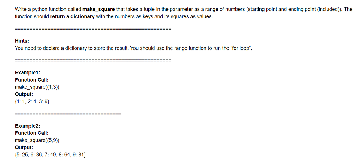 Write a python function called make_square that takes a tuple in the parameter as a range of numbers (starting point and ending point (included)). The
function should return a dictionary with the numbers as keys and its squares as values.
======
Hints:
You need to declare a dictionary to store the result. You should use the range function to run the "for loop".
Example1:
Function Call:
make_square((1,3))
Output:
{1: 1, 2: 4, 3: 9}
========:
===== ===== ======
Example2:
Function Call:
make_square((5,9))
Output:
{5: 25, 6: 36, 7: 49, 8: 64, 9: 81}
