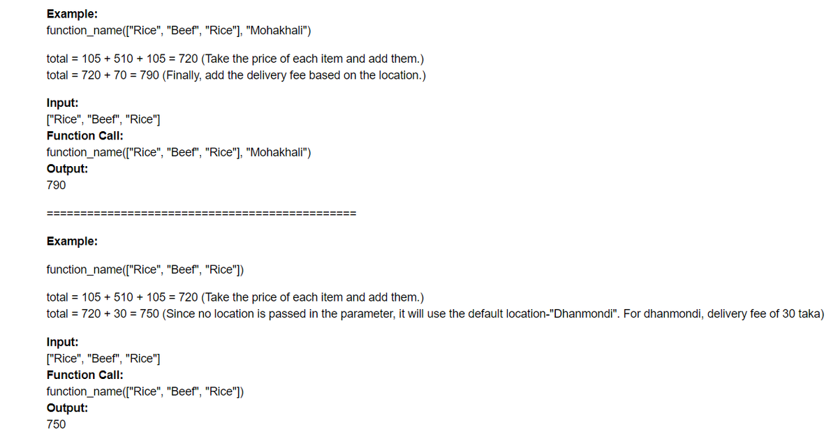 Example:
function_name(["Rice", "Beef", "Rice"], "Mohakhali")
total = 105 + 510 + 105 = 720 (Take the price of each item and add them.)
total = 720 + 70 = 790 (Finally, add the delivery fee based on the location.)
Input:
["Rice", "Beef", "Rice"]
Function Call:
function_name(["Rice", "Beef", "Rice"], "Mohakhali")
Output:
790
%===== ====
Example:
function_name(["Rice", "Beef", "Rice"])
total = 105 + 510 + 105 = 720 (Take the price of each item and add them.)
total = 720 + 30 = 750 (Since no location is passed in the parameter, it will use the default location-"Dhanmondi". For dhanmondi, delivery fee of 30 taka)
Input:
["Rice", "Beef", "Rice"]
Function Call:
function_name(["Rice", "Beef", "Rice"])
Output:
750
