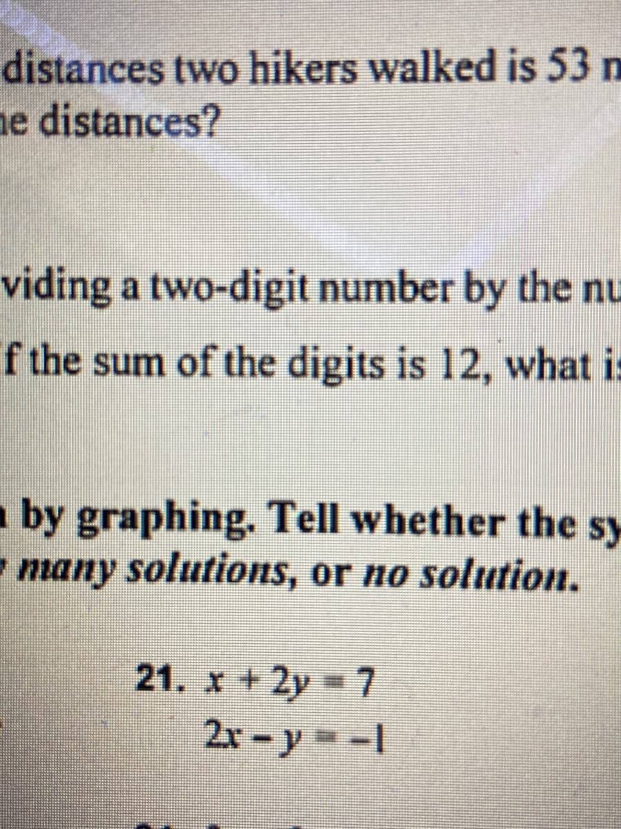 distances two hikers walked is 53 n
ne distances?
viding a two-digit number by the nu
f the sum of the digits is 12, what is
by graphing. Tell whether the sy
- many solutions, or no solution.
21. x +2y 7
2x – y = -1
