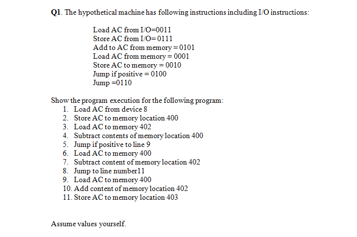 Q1. The hypothetical machine has following instructions including I/O instructions:
Load AC from I/O=0011
Store AC from I/O=0111
Add to AC from memory = 0101
Load AC from memory = 0001
Store AC to memory = 0010
Jump if positive = 0100
Jump =0110
Show the program execution for the following program:
1. Load AC from device 8
2. Store AC to memory location 400
3. Load AC to memory 402
4. Subtract contents of memory location 400
5. Jump if positive to line 9
6. Load AC to memory 400
7. Subtract content of memory location 402
8. Jump to line number11
9. Load AC to memory 400
10. Add content of memory location 402
11. Store AC to memory location 403
Assume values yourself.
