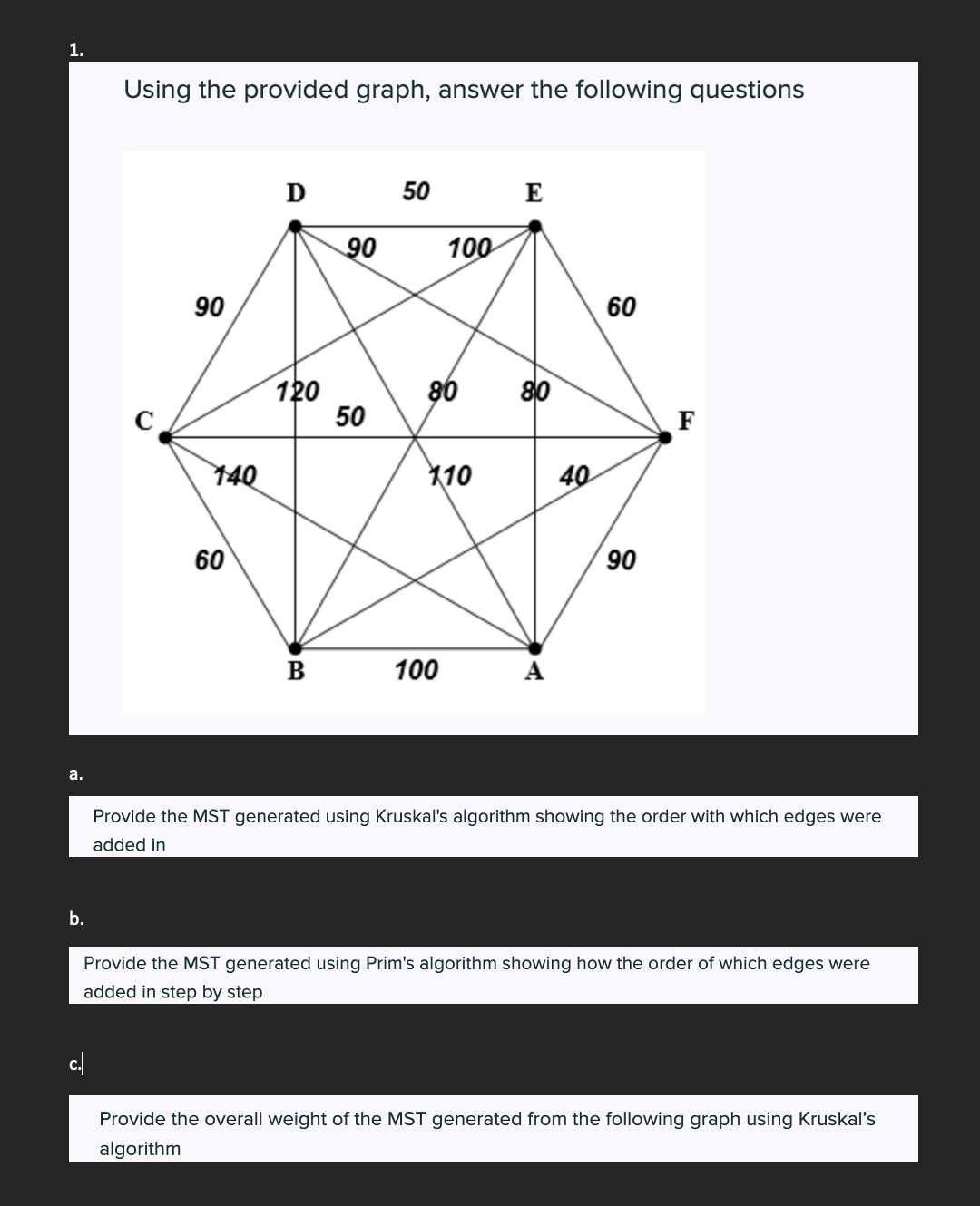 1.
a.
b.
Using the provided graph, answer the following questions
c./
90
140
60
D
120
B
90
50
50
100
80
110
100
E
80
40
60
90
F
Provide the MST generated using Kruskal's algorithm showing the order with which edges were
added in
Provide the MST generated using Prim's algorithm showing how the order of which edges were
added in step by step
Provide the overall weight of the MST generated from the following graph using Kruskal's
algorithm