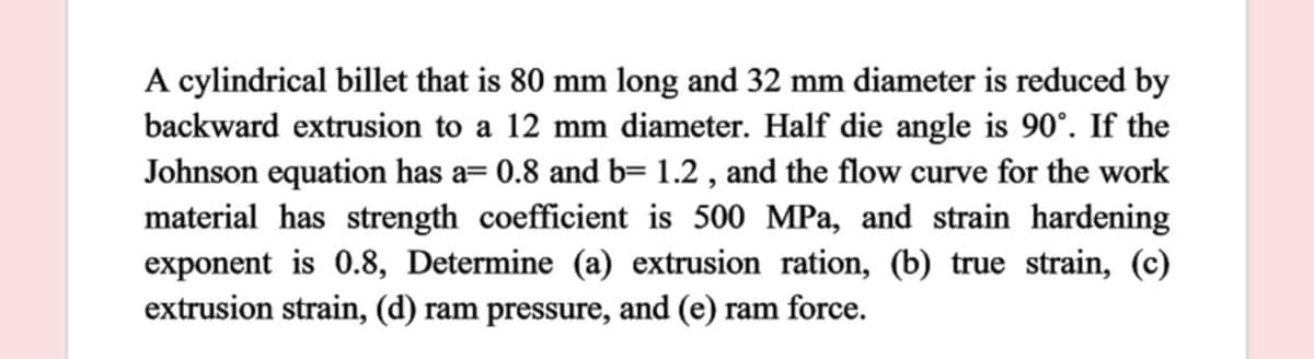 A cylindrical billet that is 80 mm long and 32 mm diameter is reduced by
backward extrusion to a 12 mm diameter. Half die angle is 90°. If the
Johnson equation has a= 0.8 and b= 1.2 , and the flow curve for the work
material has strength coefficient is 500 MPa, and strain hardening
exponent is 0.8, Determine (a) extrusion ration, (b) true strain, (c)
extrusion strain, (d) ram pressure, and (e) ram force.
