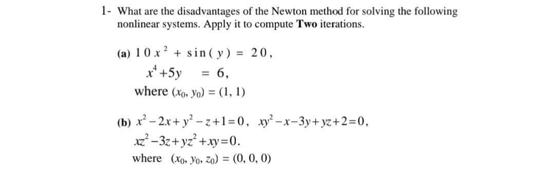 1- What are the disadvantages of the Newton method for solving the following
nonlinear systems. Apply it to compute Two iterations.
(a) 10 x² + sin(y) = 20,
x² +5y = 6,
where (xo, Yo) = (1, 1)
(b) x² - 2x+y²-z+1=0, xy²-x-3y+yz+2=0,
xz²-3z+yz²+xy=0.
where (xo, Yo, Zo) = (0, 0, 0)