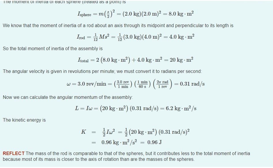 Tne momenl Ol inertia ol each spiere (reateu as a poini) is
Isphere = m;) = (2.0 kg)(2.0 m)? = 8.0 kg - m?
We know that the moment of inertia of a rod about an axis through its midpoint and perpendicular to its length is
Irod = Ms? =
(3.0 kg)(4.0 m)2 = 4.0 kg m?
So the total moment of inertia of the assembly is
Itotal = 2 (8.0 kg m?) + 4.0 kg m? = 20 kg m?
The angular velocity is given in revolutions per minute; we must convert it to radians per second:
3.0 rev
1 min
) (분) (주)
2n rad
w = 3.0 rev/min =
min
60 s
= 0.31 rad/s
1 rev
Now we can calculate the angular momentum of the assembly:
L = Iw = (20 kg m?) (0.31 rad/s) = 6.2 kg m2 /s
The kinetic energy is
K =
Iu = }
2 (20 kg m²) (0.31 rad/s)?
= 0.96 kg m2/s?
0.96 J
REFLECT The mass of the rod is comparable to that of the spheres, but it contributes less to the total moment of inertia
because most of its mass is closer to the axis of rotation than are the masses of the spheres.
