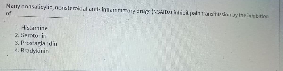 Many nonsalicylic, nonsteroidal anti- inflammatory drugs (NSAIDSS) inhibit pain transmission by the inhibition
of
1. Histamine
2. Serotonin
3. Prostaglandin
4. Bradykinin
