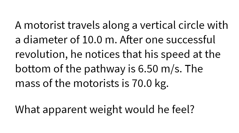 A motorist travels along a vertical circle with
a diameter of 10.0 m. After one successful
revolution, he notices that his speed at the
bottom of the pathway is 6.50 m/s. The
mass of the motorists is 70.0 kg.
What apparent weight would he feel?
