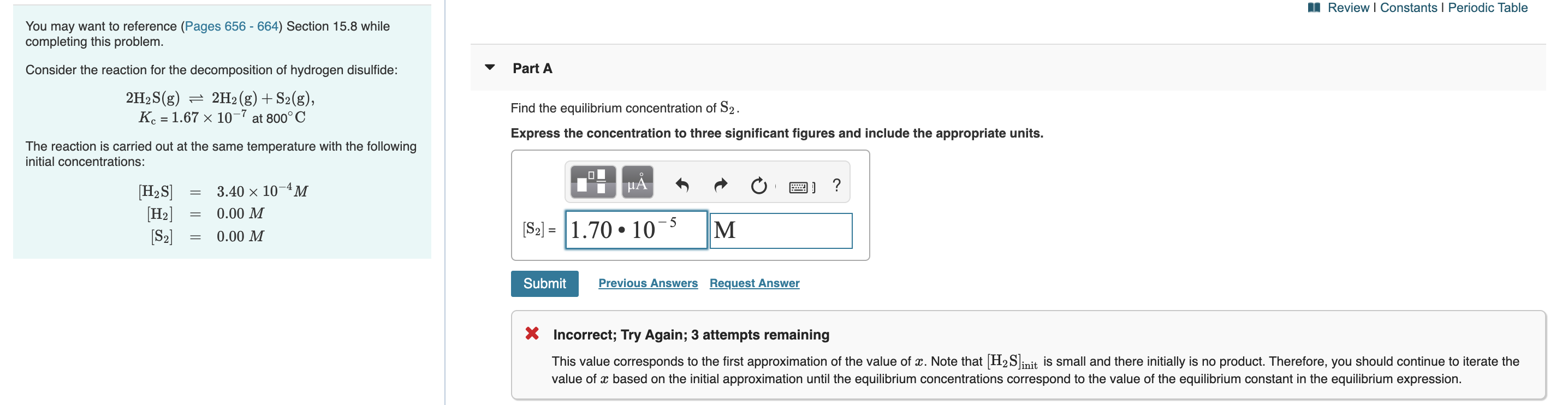 I Review I Constants I Periodic Table
You may want to reference (Pages 656 - 664) Section 15.8 while
completing this problem.
Consider the reaction for the decomposition of hydrogen disulfide:
Part A
2H2S(g) = 2H2(g)+ S2(g),
K. = 1.67 × 10-7 at 800° C
Find the equilibrium concentration of S2.
Express the concentration to three significant figures and include the appropriate units.
The reaction is carried out at the same temperature with the following
initial concentrations:
HẢ
?
[H2S]
[H2]
[S2]
3.40 x 10 4 м
0.00 M
[S2] = 1.70 • 10-
M
0.00 M
Submit
Previous Answers Request Answer
X Incorrect; Try Again; 3 attempts remaining
This value corresponds to the first approximation of the value of x. Note that H2Sinit is small and there initially is no product. Therefore, you should continue to iterate the
value of x based on the initial approximation until the equilibrium concentrations correspond to the value of the equilibrium constant in the equilibrium expression.
