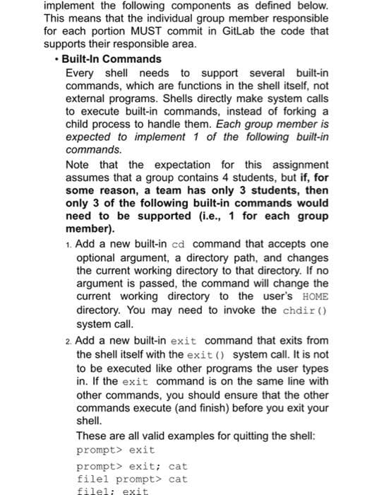 implement the following components as defined below.
This means that the individual group member responsible
for each portion MUST commit in GitLab the code that
supports their responsible area.
• Built-In Commands
Every shell needs to support several built-in
commands, which are functions in the shell itself, not
external programs. Shells directly make system calls
to execute built-in commands, instead of forking a
child process to handle them. Each group member is
expected to implement 1 of the following built-in
commands.
Note that the expectation for this assignment
assumes that a group contains 4 students, but if, for
some reason, a team has only 3 students, then
only 3 of the following built-in commands would
need to be supported (i.e., 1 for each group
member).
1. Add a new built-in cd command that accepts one
optional argument, a directory path, and changes
the current working directory to that directory. If no
argument is passed, the command will change the
current working directory to the user's HOME
directory. You may need to invoke the chdir ()
system call.
2. Add a new built-in exit command that exits from
the shell itself with the exit () system call. It is not
to be executed like other programs the user types
in. If the exit command is on the same line with
other commands, you should ensure that the other
commands execute (and finish) before you exit your
shell.
These are all valid examples for quitting the shell:
prompt> exit
prompt> exit; cat
filel prompt> cat
fileli exit
