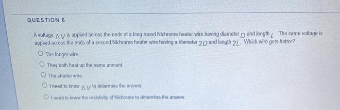 QUESTION6
A voltage Av is applied across the ends of a long round Nichrome heater wire having diameter p and length . The same voltage is
applied across the ends of a second Nichrome heater wire having a diameter 2D and length 21. Which wire gets hotter?
O The longer wire.
O They both heat up the same amount
O The shorter wire
O I need to know AV to determine the answer
I need to know the resistivity of Nichrome to determine the answer
