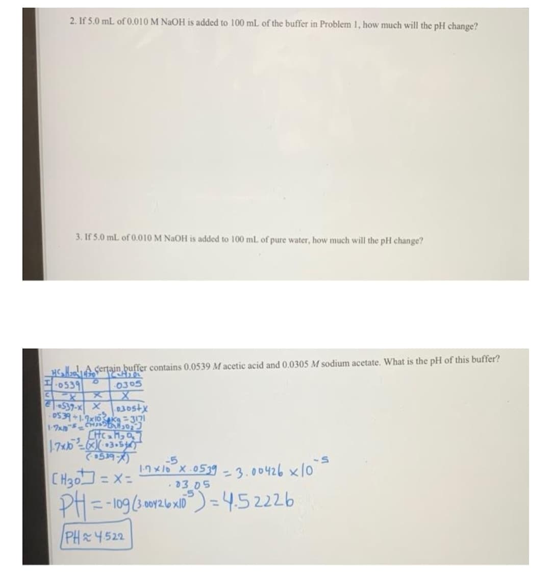 2. If 5.0 mL of0.010 M NAOH is added to 100 mL of the buffer in Problem 1, how much will the pH change?
3. If 5.0 mL of 0.010 M NAOH is added to 100 mL of pure water, how much will the pH change?
HC,lA sertain buffer contains 0.0539 M acetic acid and 0.0305 M sodium acetate. What is the pH of this buffer?
of
0539
0305
537-x X
030stx
1-7x5
-5
1n x1o X.0539 - 3.00426 x10
CHgo = x=
PH= -109(3 or26x10)=4.52226
%3D
%3D
03 05
-5
PH 4522
