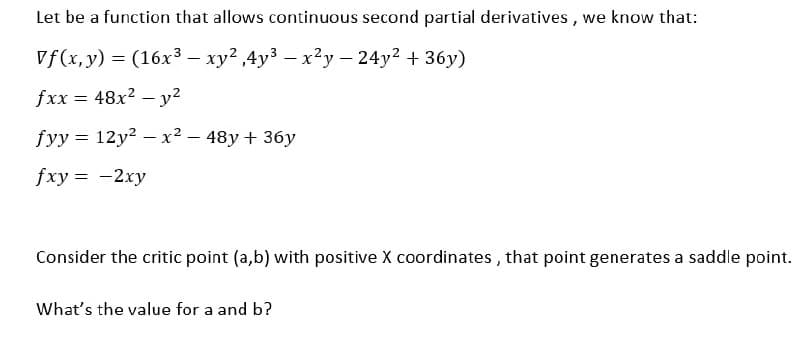 Let be a function that allows continuous second partial derivatives, we know that:
Vf(x, y) = (16x³ - xy²,4y³ - x²y - 24y² + 36y)
fxx = 48x² - y²
fyy = 12y²x² - 48y + 36y
fxy = -2xy
Consider the critic point (a,b) with positive X coordinates, that point generates a saddle point.
What's the value for a and b?