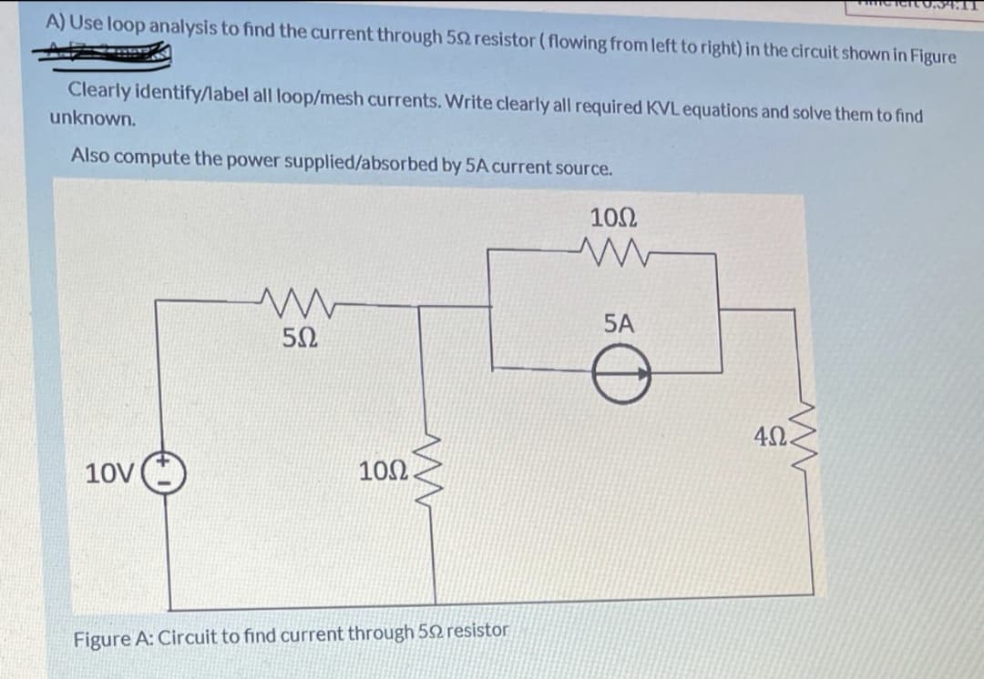 0.54.11
A) Use loop analysis to find the current through 52 resistor (flowing from left to right) in the circuit shown in Figure
Clearly identify/label all loop/mesh currents. Write clearly all required KVL equations and solve them to find
unknown.
Also compute the power supplied/absorbed by 5A current source.
10Ω
5A
4Ω.
10V
102
Figure A: Circuit to find current through 52 resistor
