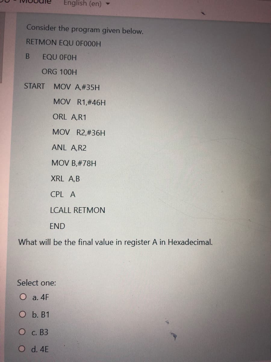 English (en)
Consider the program given below.
RETMON EQU OFO00H
EQU OFOH
ORG 100H
START
MOV A,#35H
MOV R1,#46H
ORL A,R1
MOV R2,#36H
ANL A,R2
MOV B,#78H
XRL A,B
CPL A
LCALL RETMON
END
What will be the final value in register A in Hexadecimal.
Select one:
О а. 4F
O b. B1
C. B3
d. 4E
