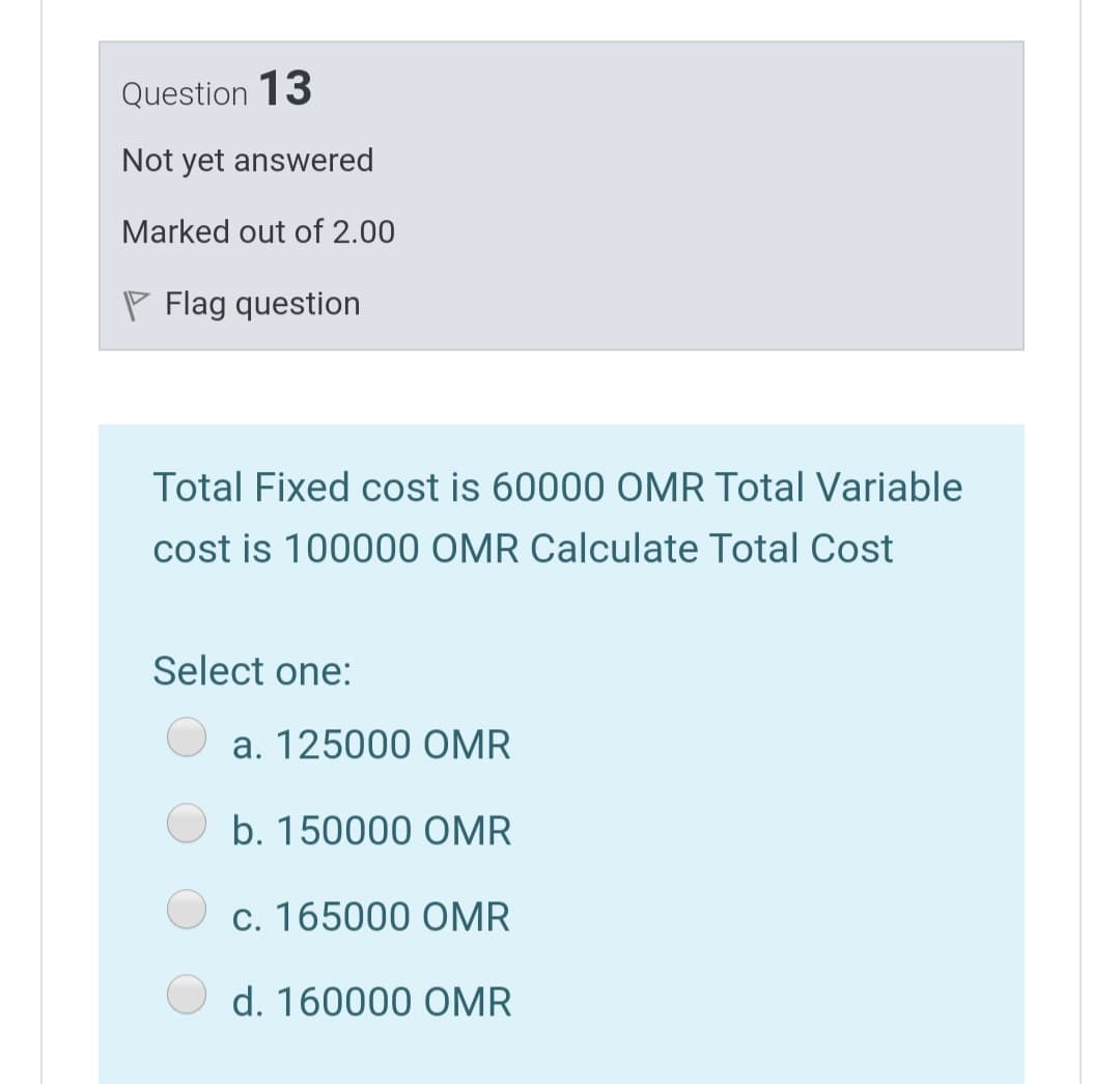 Question 13
Not yet answered
Marked out of 2.00
P Flag question
Total Fixed cost is 60000 OMR Total Variable
cost is 100000 OMR Calculate Total Cost
Select one:
a. 125000 OMR
b. 150000 OMR
c. 165000 OMR
d. 160000 OMR
