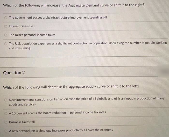 Which of the following will increase the Aggregate Demand curve or shift it to the right?
The government passes a big infrastructure improvement spending bill
O Interest rates rise
The raises personal income taxes
The U.S. population experiences a significant contraction in population, decreasing the number of people working
and consuming.
Question 2
Which of the following will decrease the aggregate supply curve or shift it to the left?
New international sanctions on Iranian oil raise the price of oil globally and oil is an input in production of many
goods and services
A 10 percent across the board reduction in personal income tax rates
Business taxes fall
A new networking technology increases productivity all over the economy
