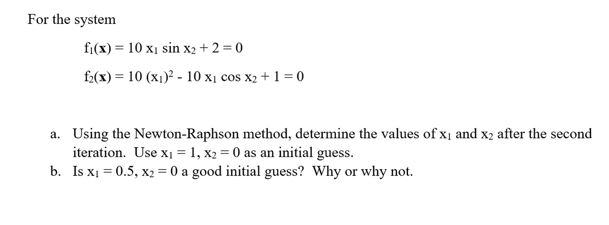 For the system
fi(x) = 10 xị sin x2 + 2 = 0
f2(x) = 10 (x1)² - 10 x1 cos x2 +1 = 0
a. Using the Newton-Raphson method, determine the values of x1 and x2 after the second
iteration. Use x1 = 1, x2 = 0 as an initial guess.
b. Is x1 = 0.5, X2 = 0 a good initial guess? Why or why not.
%3D
