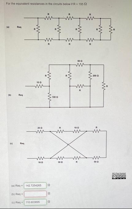 For the equivalent resistances in the circuits below if R= 195 ?
pingingin
(a)
Req
ww
ww
R
ww
200 0
10 0
(b)
Reg
100
20 0
100
(c)
Reg
ww
300
50 0
160
2013 Pad Hummel
(a) Reg= 142.7254265
(b) Reg =
(c) Reg = 110.603895
