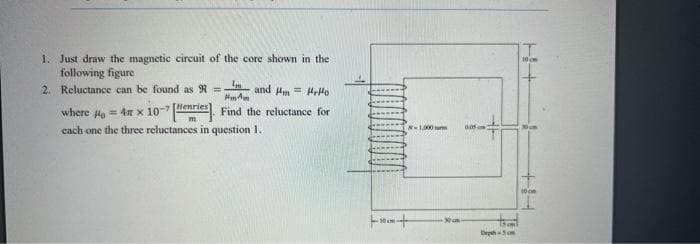 1. Just draw the magnetic circuit of the core shown in the
following figure
2. Reluctance can be found as R =
10 om
and m = rHo
Hm Am
where Ha = 4n x 10-7lenries Find the reluctance for
cach one the three reluctances in question 1.
NL000 r
++
